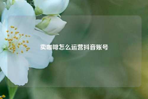 卖咖啡怎么运营抖音账号