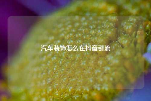 汽车装饰怎么在抖音引流